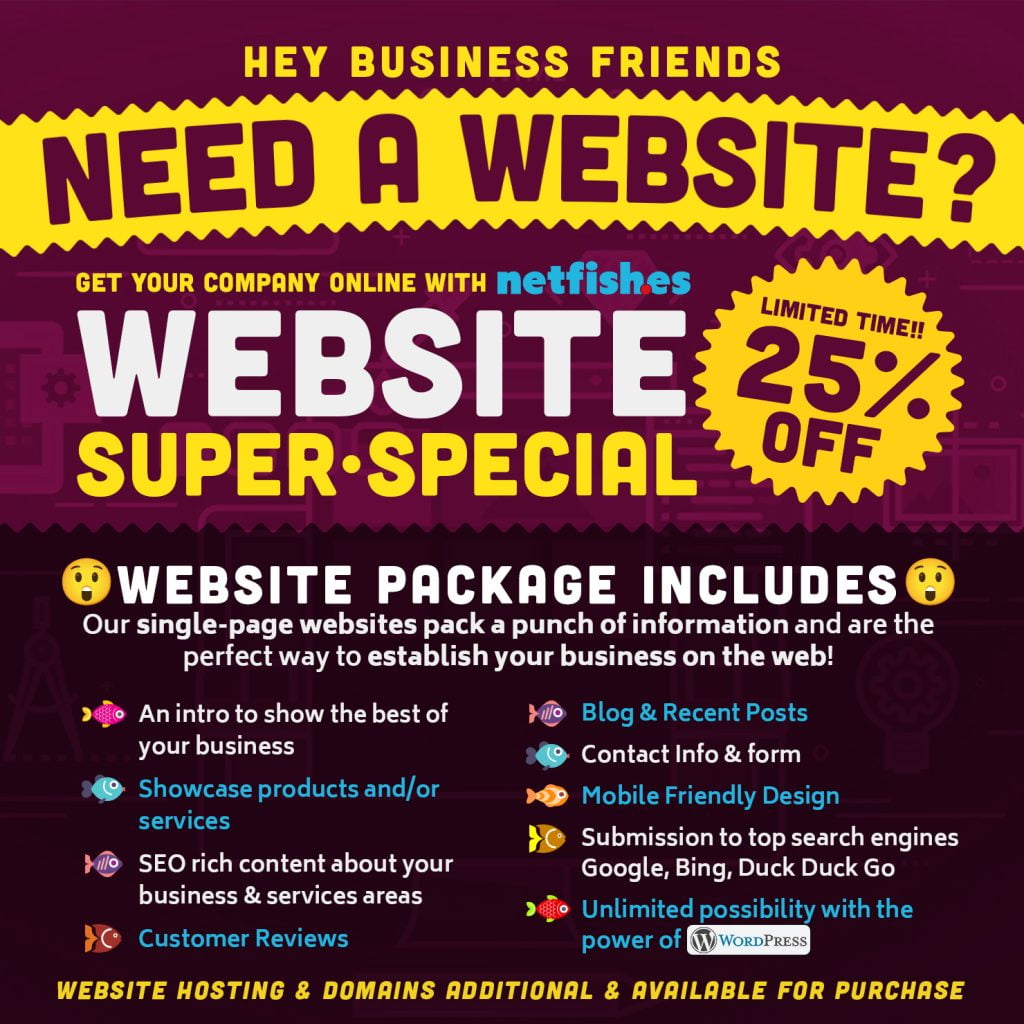 Hey Business Friends, Need a Website? Get your company online with netfishes Website Super Special! Limited time 25% off. Our single-page websites pack a punch of information and are the perfect way to establish your business on the web! Website Package Includes: An intro to show the best of your business, Showcase products and/or services, SEO rich content about your business & services areas, Customer Reviews, Blog & Recent Posts, Contact Info & form, Mobile Friendly Design, Submission to top search engines Google, Bing, Duck Duck Go, Unlimited possibility with the power of WordPress,