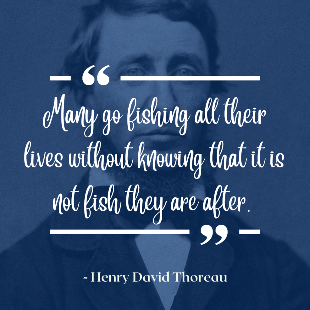 "Many go fishing all their lives without knowing that it is not fish they are after" -Henry David Thoreau