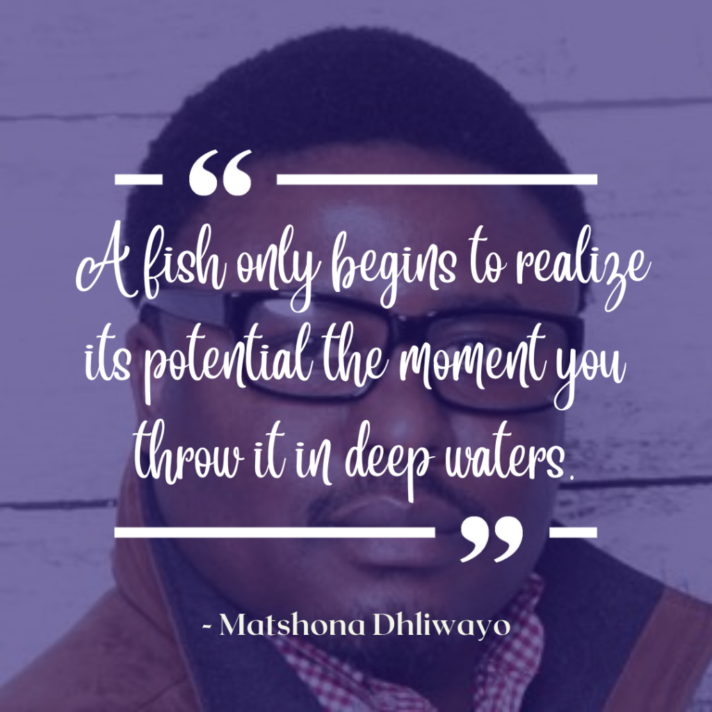 A fish only begins to realize its potential the moment you throw it in deep waters.--Matshona Dhliwayo