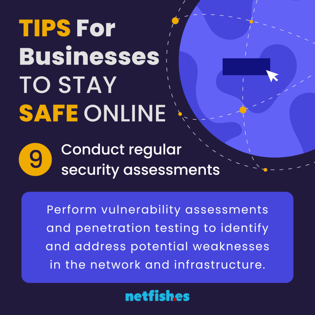 TIPS For Businesses TO STAY SAFE ONLINE # 9: Conduct regular security assessments. Perform vulnerability assessments and penetration testing to identify and address potential weaknesses in the network and infrastructure.