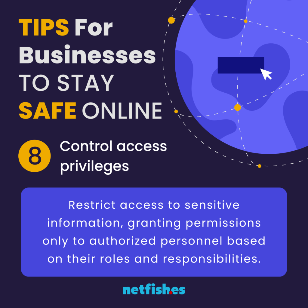 TIPS For Businesses TO STAY SAFE ONLINE # 8: Control access privileges. Restrict access to sensitive information, granting permissions only to authorized personnel based on their roles and responsibilities.