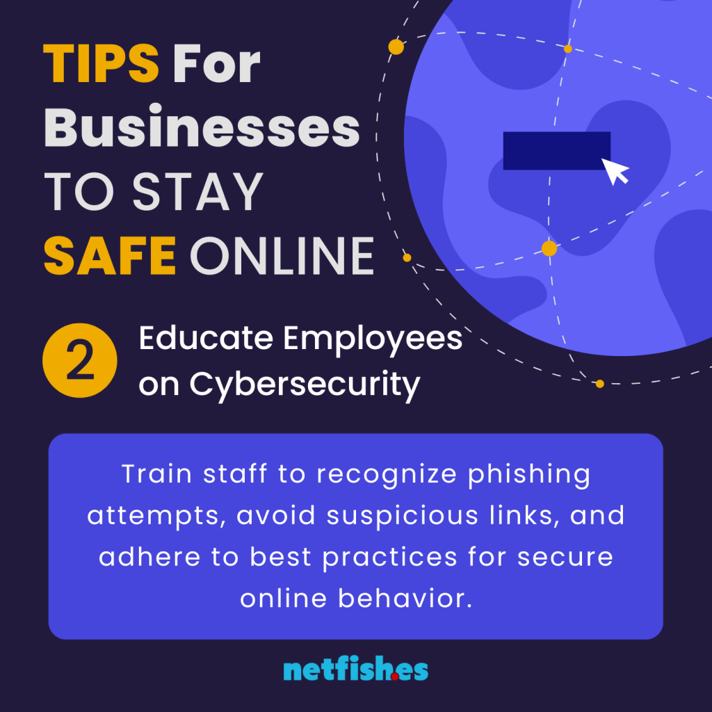 TIPS For Businesses TO STAY SAFE ONLINE # 2: Educate Employees on Cybersecurity. Train staff to recognize phishing attempts, avoid suspicious links, and adhere to best practices for secure online behavior.