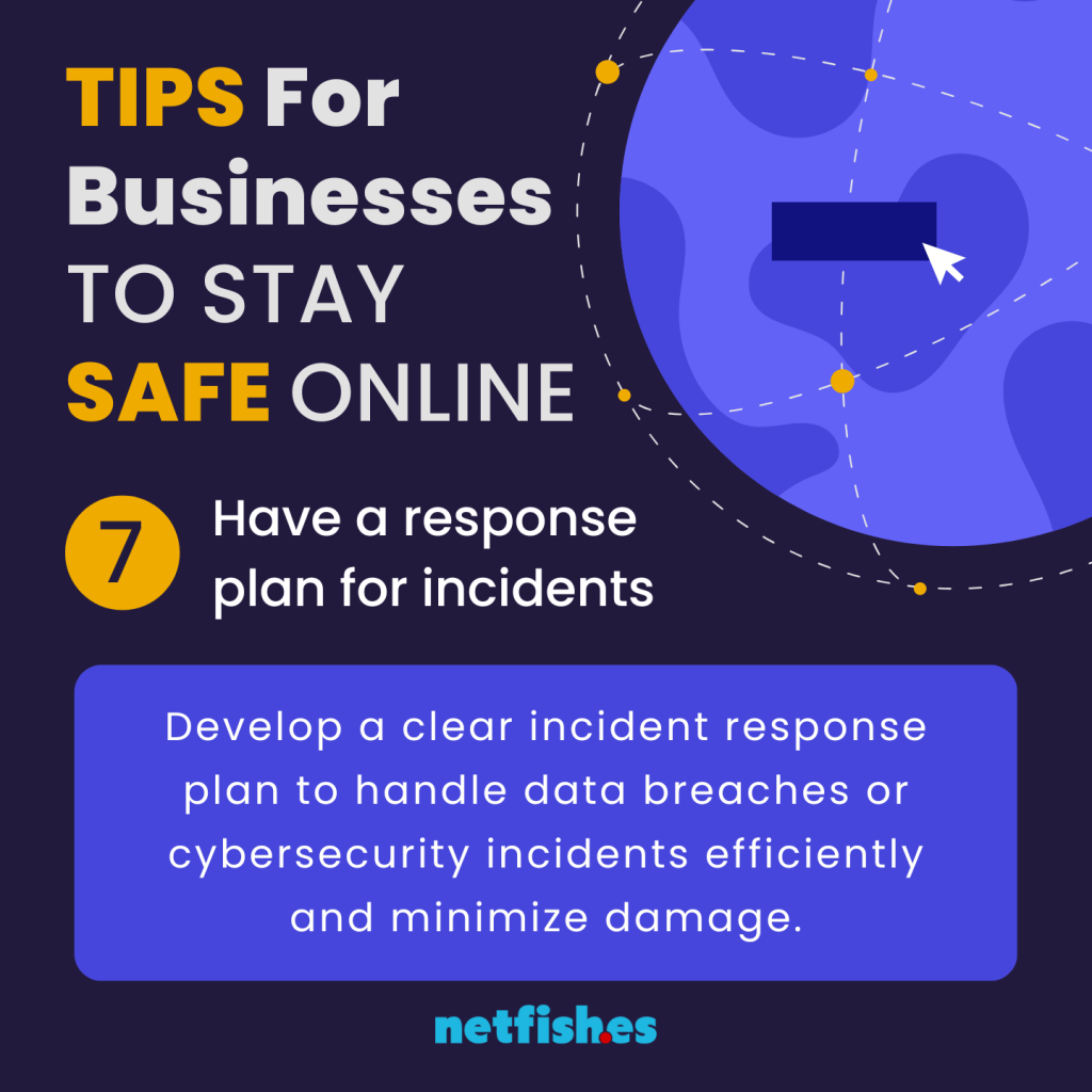 TIPS For Businesses TO STAY SAFE ONLINE # 7: Have a response plan for incidents. Develop a clear incident response plan to handle data breaches or cybersecurity incidents efficiently and minimize damage.