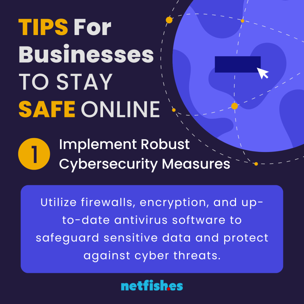 TIPS For Businesses TO STAY SAFE ONLINE # 1: Implement Robust Cybersecurity Measures. Utilize firewalls, encryption, and up-to-date antivirus software to safeguard sensitive data and protect against cyber threats.