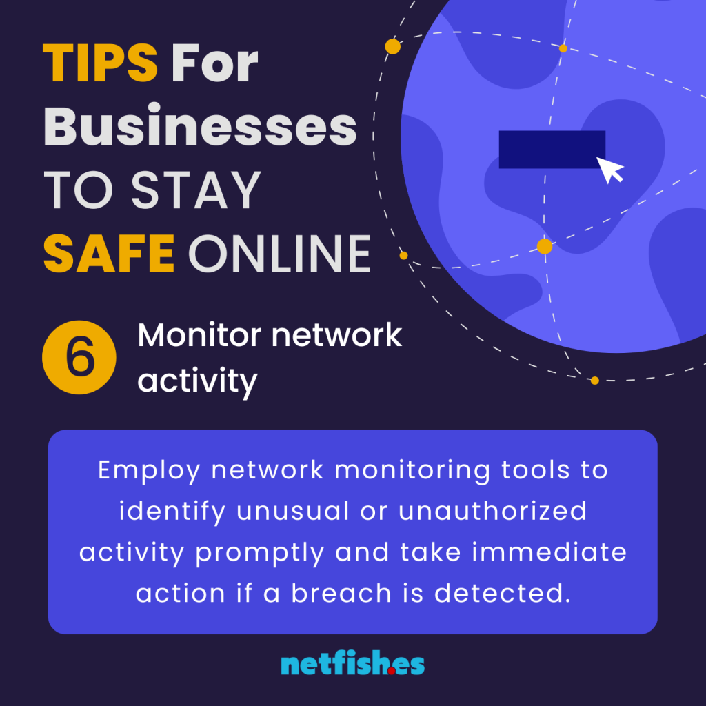 TIPS For Businesses TO STAY SAFE ONLINE # 6: Monitor network activity. Employ network monitoring tools to identify unusual or unauthorized activity promptly and take immediate action if a breach is detected.