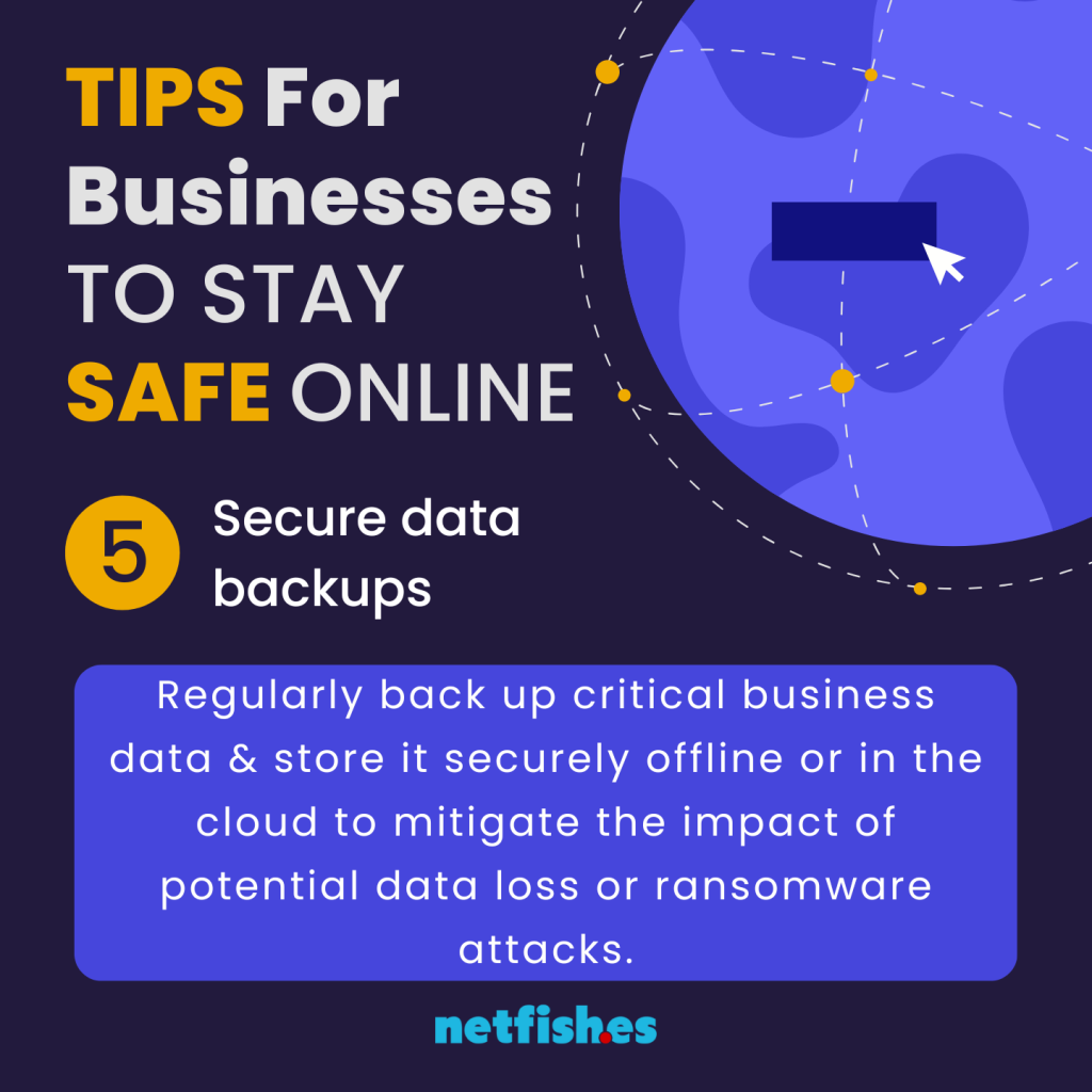 TIPS For Businesses TO STAY SAFE ONLINE # 5: Secure data backups. Regularly back up critical business data & store it securely offline or in the cloud to mitigate the impact of potential data loss or ransomware attacks.
